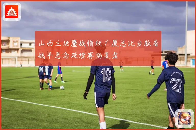 山西主场鏖战惜败广厦总比分胶着战平悬念延续赛场复盘