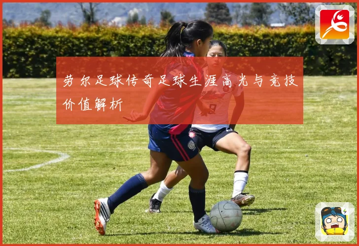 劳尔足球传奇足球生涯高光与竞技价值解析