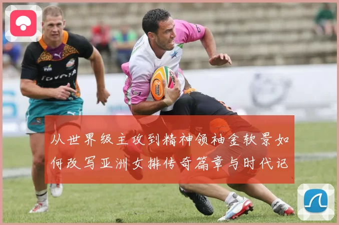 从世界级主攻到精神领袖金软景如何改写亚洲女排传奇篇章与时代记忆
