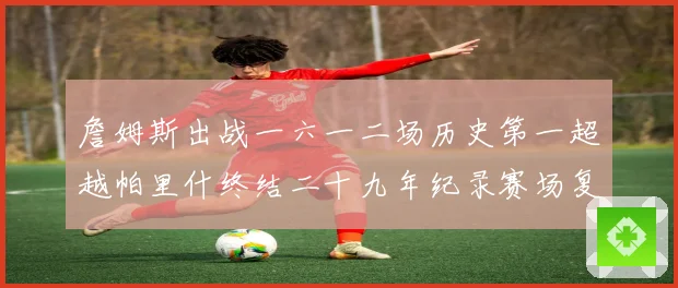 詹姆斯出战一六一二场历史第一超越帕里什终结二十九年纪录赛场复盘