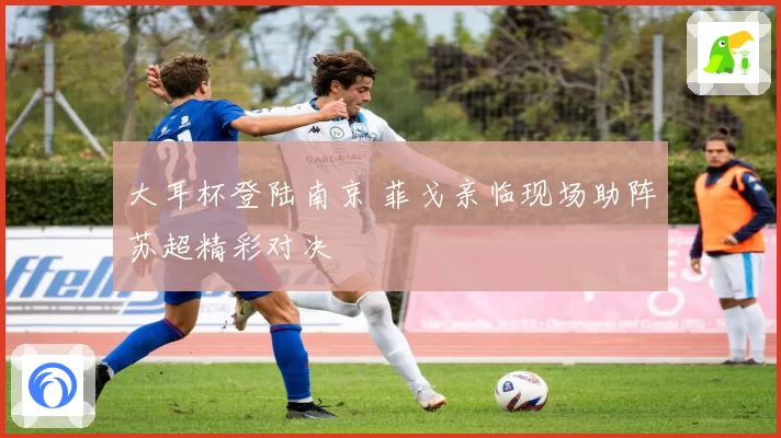 大耳杯登陆南京 菲戈亲临现场助阵苏超精彩对决