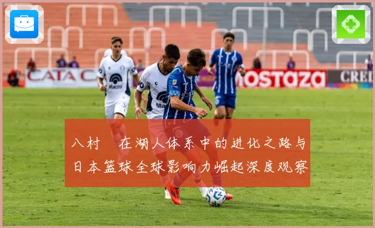 八村塁在湖人体系中的进化之路与日本篮球全球影响力崛起深度观察