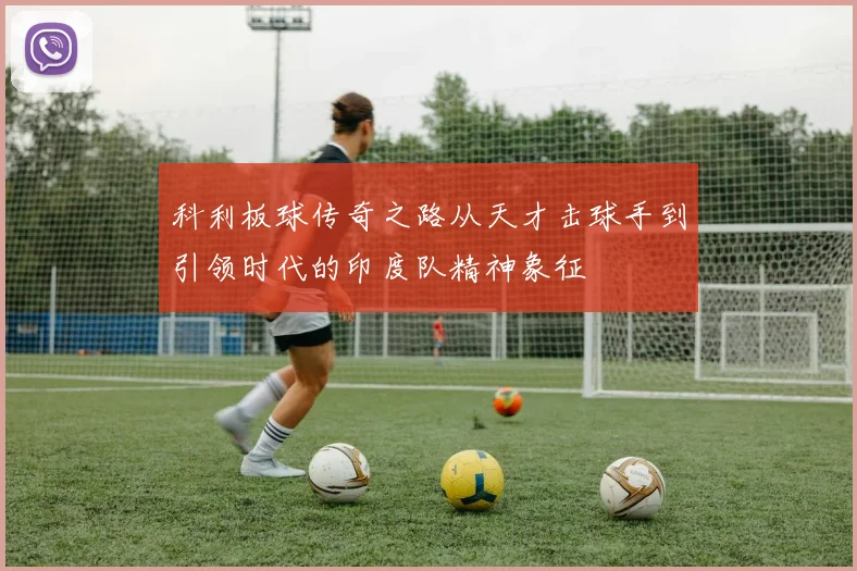 科利板球传奇之路从天才击球手到引领时代的印度队精神象征