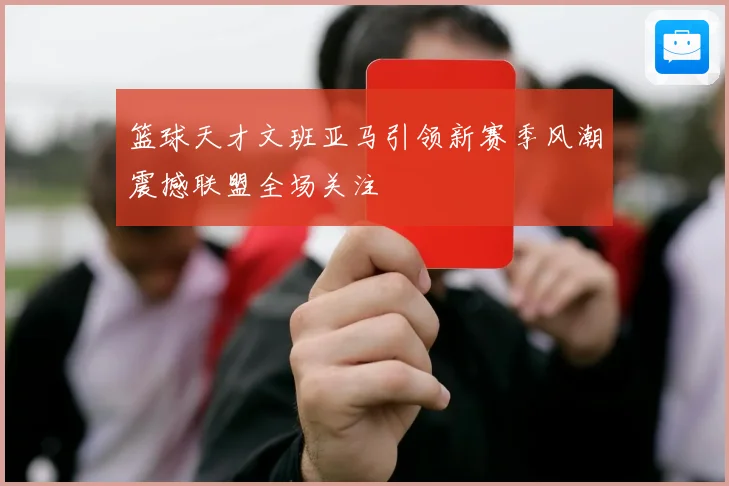 篮球天才文班亚马引领新赛季风潮震撼联盟全场关注