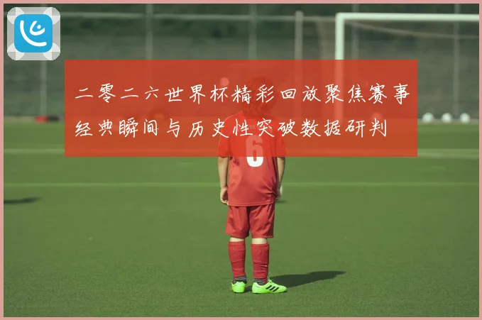 二零二六世界杯精彩回放聚焦赛事经典瞬间与历史性突破数据研判