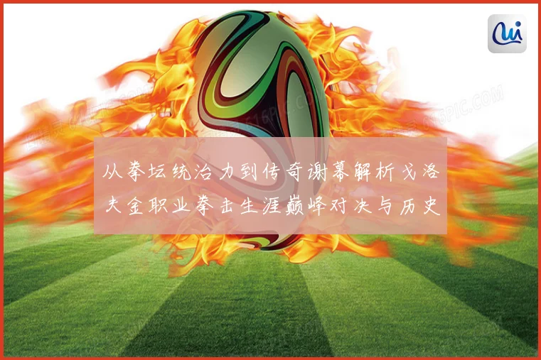 从拳坛统治力到传奇谢幕解析戈洛夫金职业拳击生涯巅峰对决与历史地位