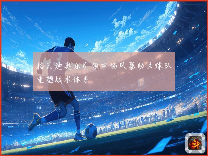 格瓦迪奥尔引领中场风暴助力球队重塑战术体系