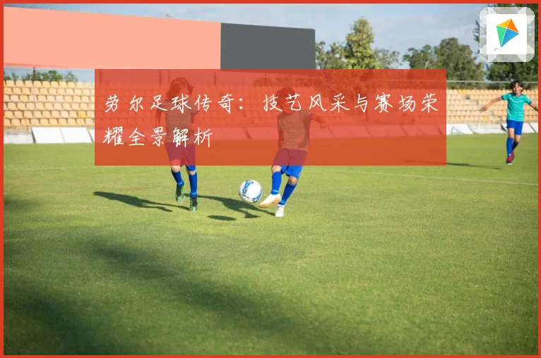 劳尔足球传奇：技艺风采与赛场荣耀全景解析