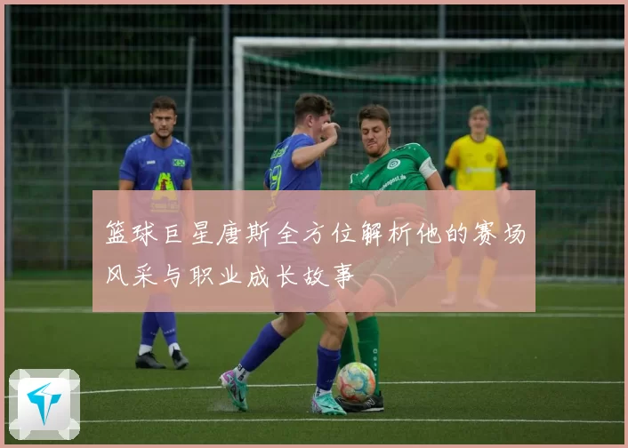 篮球巨星唐斯全方位解析他的赛场风采与职业成长故事