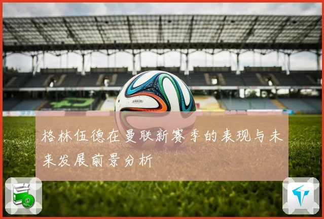 格林伍德在曼联新赛季的表现与未来发展前景分析