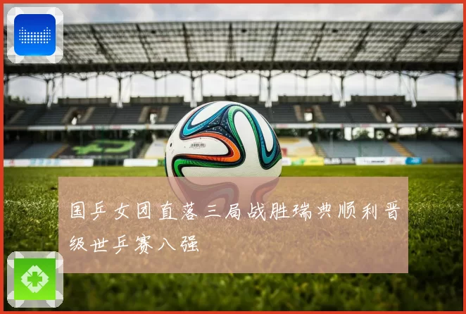 国乒女团直落三局战胜瑞典顺利晋级世乒赛八强