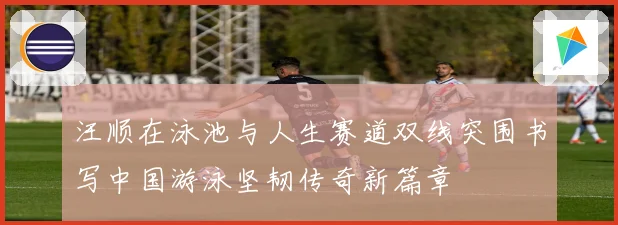 汪顺在泳池与人生赛道双线突围书写中国游泳坚韧传奇新篇章