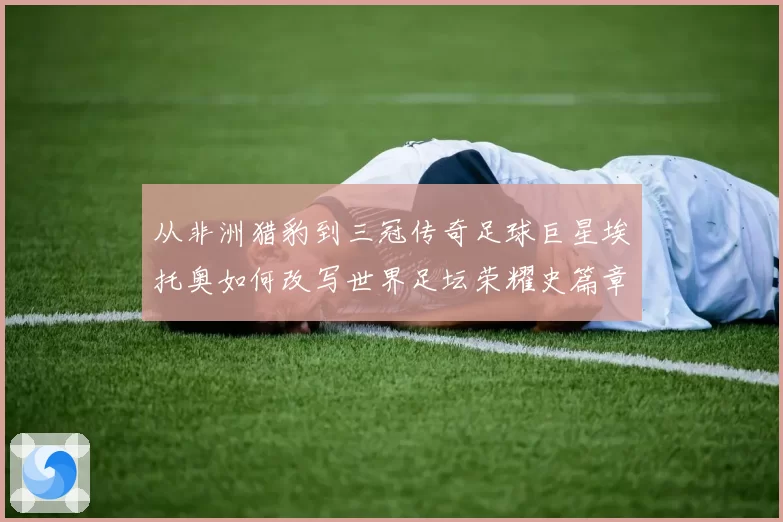 从非洲猎豹到三冠传奇足球巨星埃托奥如何改写世界足坛荣耀史篇章
