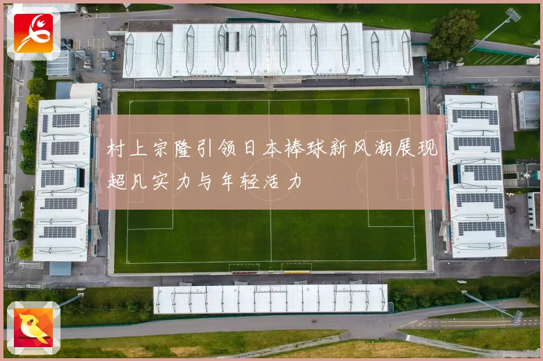 村上宗隆引领日本棒球新风潮展现超凡实力与年轻活力