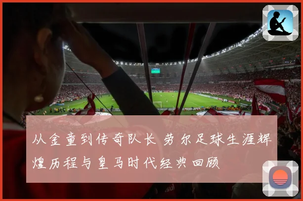 从金童到传奇队长 劳尔足球生涯辉煌历程与皇马时代经典回顾