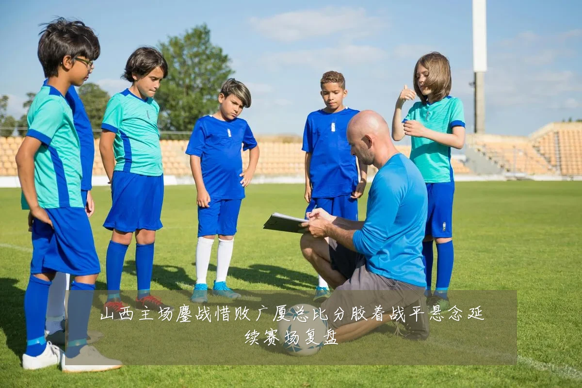 山西主场鏖战惜败广厦总比分胶着战平悬念延续赛场复盘