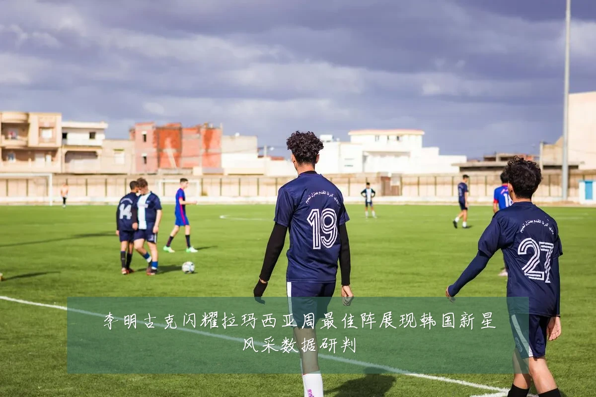 李明古克闪耀拉玛西亚周最佳阵展现韩国新星风采数据研判